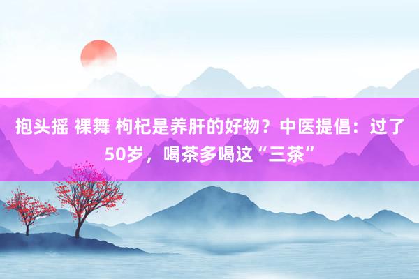 抱头摇 裸舞 枸杞是养肝的好物？中医提倡：过了50岁，喝茶多喝这“三茶”