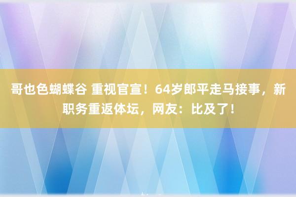 哥也色蝴蝶谷 重视官宣！64岁郎平走马接事，新职务重返体坛，网友：比及了！