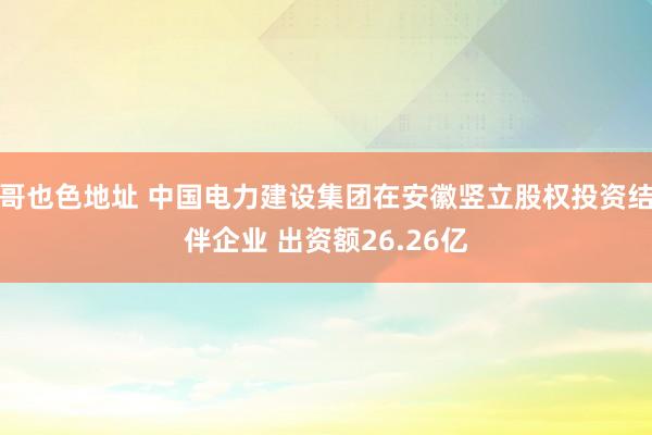 哥也色地址 中国电力建设集团在安徽竖立股权投资结伴企业 出资额26.26亿