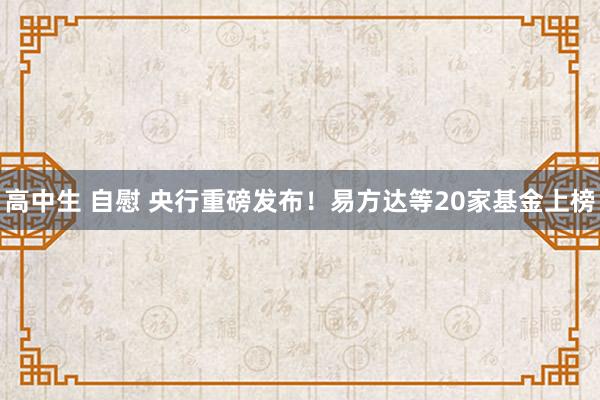 高中生 自慰 央行重磅发布！易方达等20家基金上榜