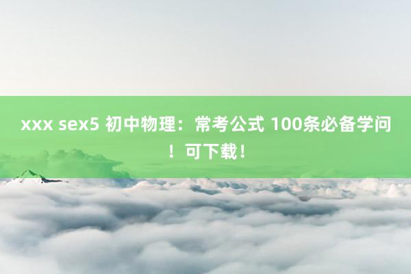 xxx sex5 初中物理：常考公式 100条必备学问！可下载！