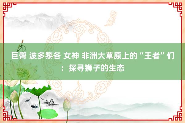 巨臀 波多黎各 女神 非洲大草原上的“王者”们：探寻狮子的生态