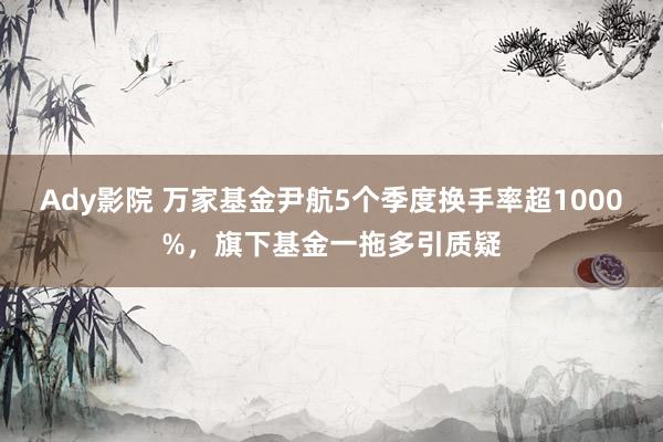 Ady影院 万家基金尹航5个季度换手率超1000%，旗下基金一拖多引质疑