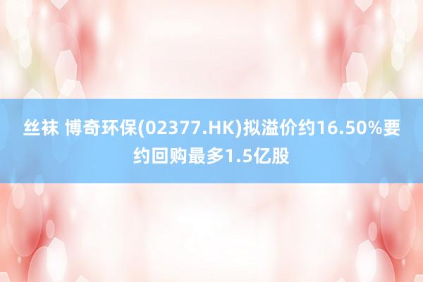 丝袜 博奇环保(02377.HK)拟溢价约16.50%要约回购最多1.5亿股