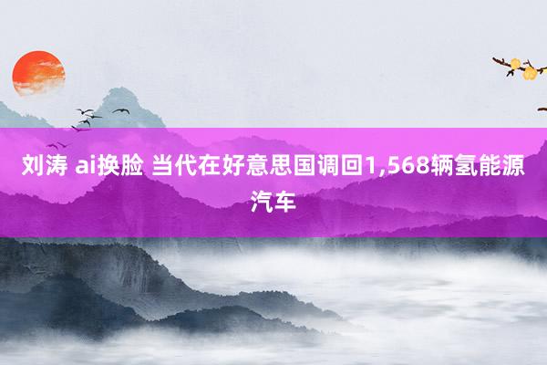 刘涛 ai换脸 当代在好意思国调回1，568辆氢能源汽车