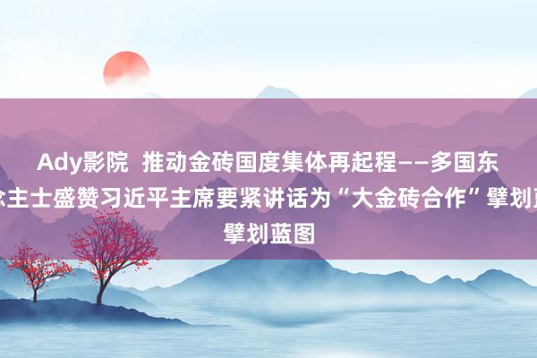 Ady影院  推动金砖国度集体再起程——多国东说念主士盛赞习近平主席要紧讲话为“大金砖合作”擘划蓝图