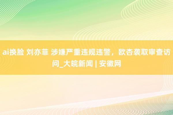 ai换脸 刘亦菲 涉嫌严重违规违警，欧杏袭取审查访问_大皖新闻 | 安徽网