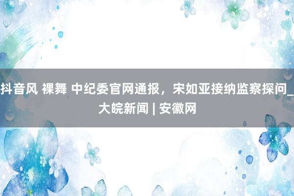 抖音风 裸舞 中纪委官网通报，宋如亚接纳监察探问_大皖新闻 | 安徽网