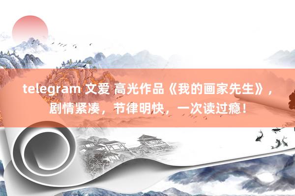 telegram 文爱 高光作品《我的画家先生》，剧情紧凑，节律明快，一次读过瘾！