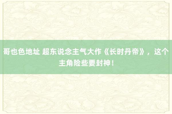 哥也色地址 超东说念主气大作《长时丹帝》，这个主角险些要封神！