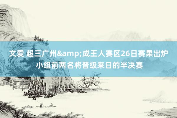 文爱 超三广州&成王人赛区26日赛果出炉 小组前两名将晋级来日的半决赛