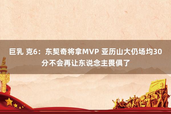 巨乳 克6：东契奇将拿MVP 亚历山大仍场均30分不会再让东说念主畏俱了