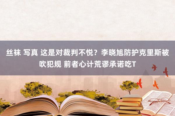 丝袜 写真 这是对裁判不悦？李晓旭防护克里斯被吹犯规 前者心计荒谬承诺吃T