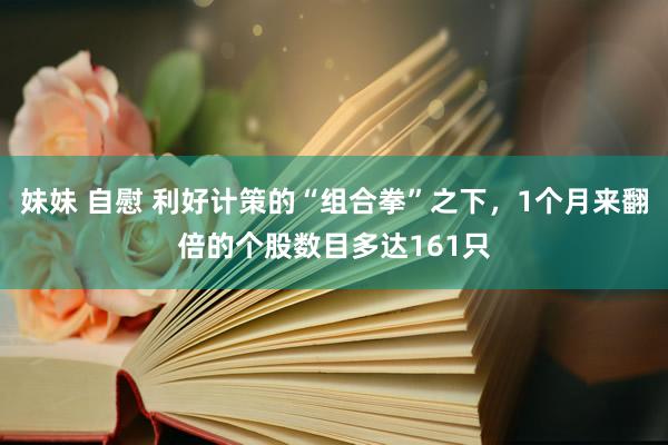 妹妹 自慰 利好计策的“组合拳”之下，1个月来翻倍的个股数目多达161只