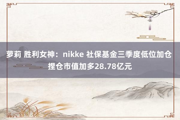 萝莉 胜利女神：nikke 社保基金三季度低位加仓 捏仓市值加多28.78亿元