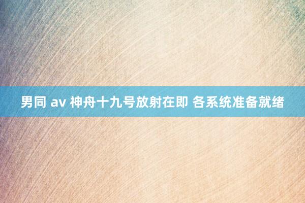 男同 av 神舟十九号放射在即 各系统准备就绪