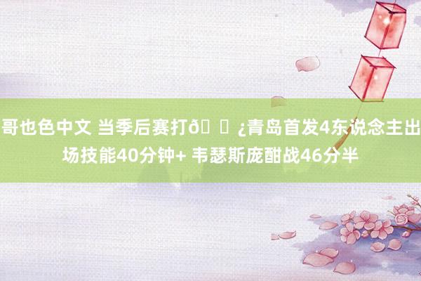 哥也色中文 当季后赛打👿青岛首发4东说念主出场技能40分钟+ 韦瑟斯庞酣战46分半