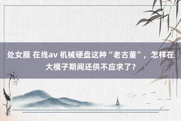 处女膜 在线av 机械硬盘这种“老古董”，怎样在大模子期间还供不应求了？