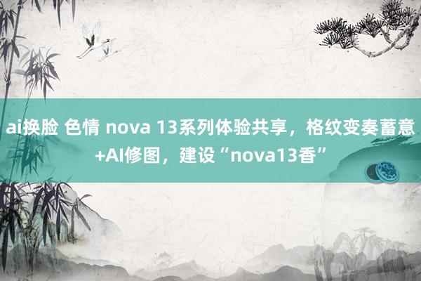 ai换脸 色情 nova 13系列体验共享，格纹变奏蓄意+AI修图，建设“nova13香”