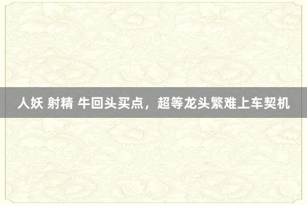 人妖 射精 牛回头买点，超等龙头繁难上车契机