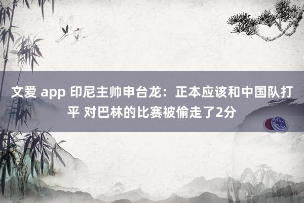 文爱 app 印尼主帅申台龙：正本应该和中国队打平 对巴林的比赛被偷走了2分