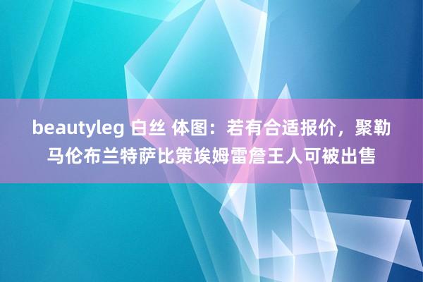 beautyleg 白丝 体图：若有合适报价，聚勒马伦布兰特萨比策埃姆雷詹王人可被出售