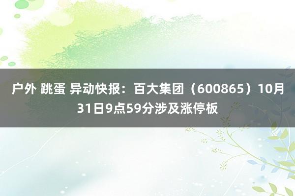 户外 跳蛋 异动快报：百大集团（600865）10月31日9点59分涉及涨停板