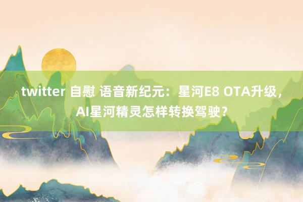 twitter 自慰 语音新纪元：星河E8 OTA升级，AI星河精灵怎样转换驾驶？