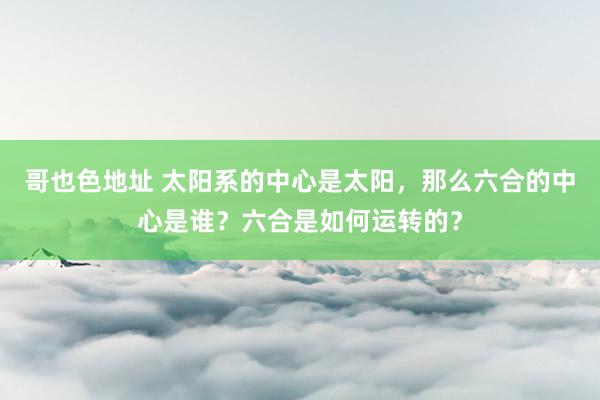 哥也色地址 太阳系的中心是太阳，那么六合的中心是谁？六合是如何运转的？