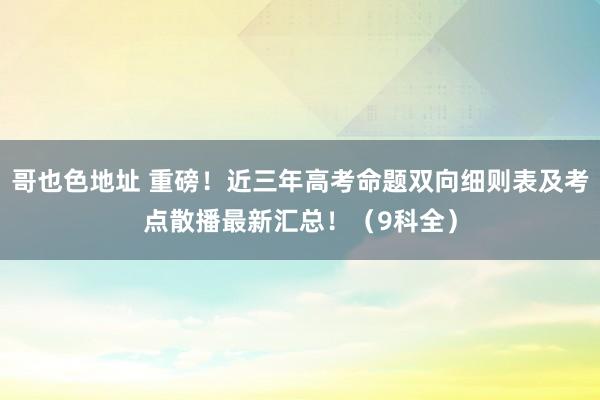 哥也色地址 重磅！近三年高考命题双向细则表及考点散播最新汇总！（9科全）