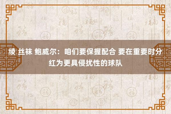 绫 丝袜 鲍威尔：咱们要保握配合 要在重要时分红为更具侵扰性的球队