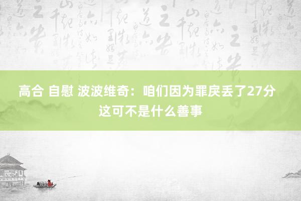 高合 自慰 波波维奇：咱们因为罪戾丢了27分  这可不是什么善事