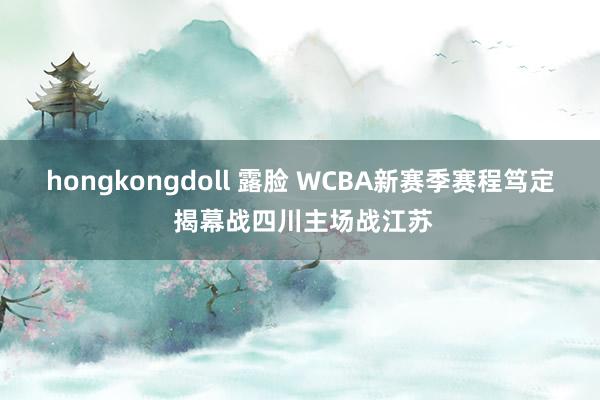 hongkongdoll 露脸 WCBA新赛季赛程笃定 揭幕战四川主场战江苏