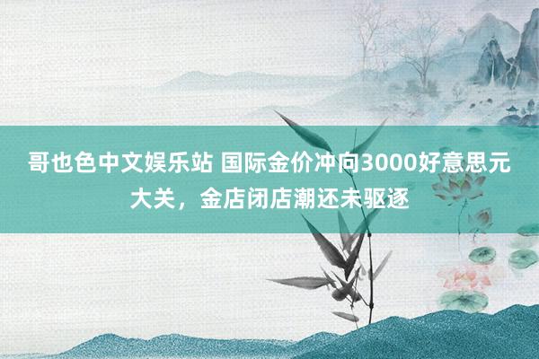 哥也色中文娱乐站 国际金价冲向3000好意思元大关，金店闭店潮还未驱逐