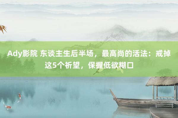 Ady影院 东谈主生后半场，最高尚的活法：戒掉这5个祈望，保握低欲糊口