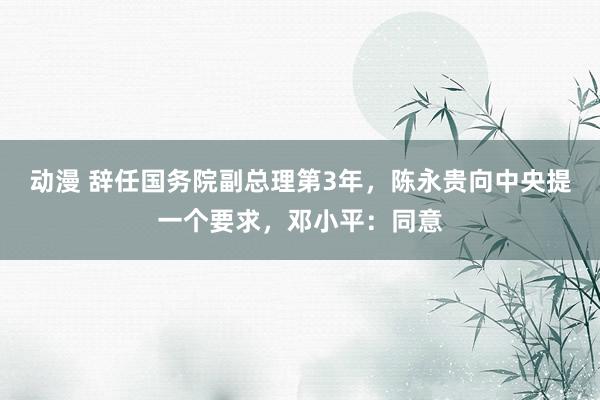 动漫 辞任国务院副总理第3年，陈永贵向中央提一个要求，邓小平：同意