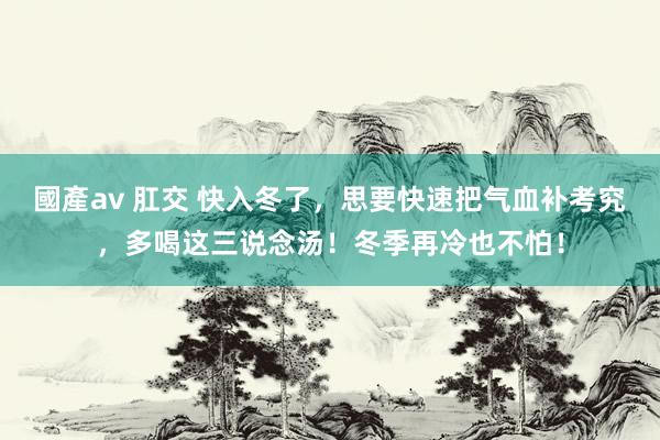 國產av 肛交 快入冬了，思要快速把气血补考究，多喝这三说念汤！冬季再冷也不怕！