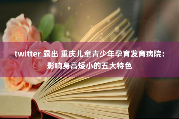 twitter 露出 重庆儿童青少年孕育发育病院：影响身高矮小的五大特色