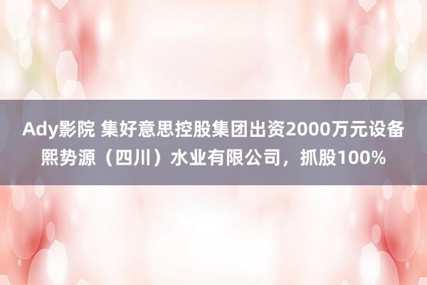 Ady影院 集好意思控股集团出资2000万元设备熙势源（四川）水业有限公司，抓股100%