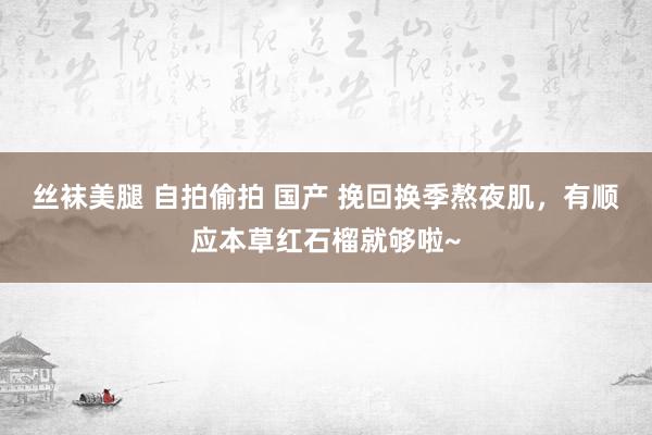 丝袜美腿 自拍偷拍 国产 挽回换季熬夜肌，有顺应本草红石榴就够啦~