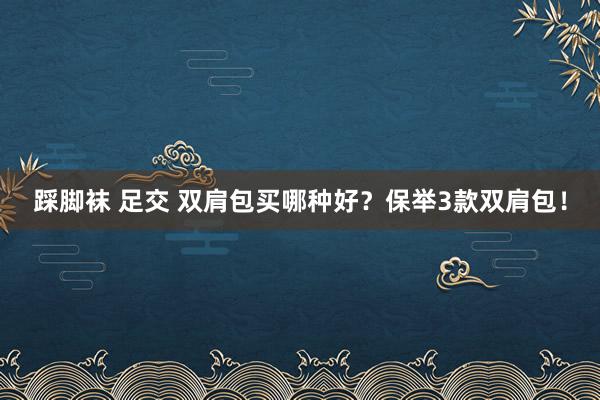 踩脚袜 足交 双肩包买哪种好？保举3款双肩包！