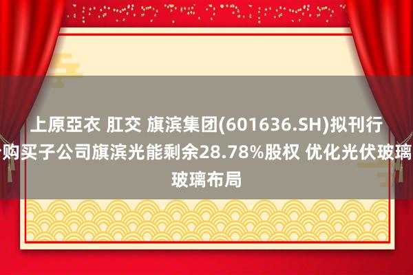 上原亞衣 肛交 旗滨集团(601636.SH)拟刊行股份购买子公司旗滨光能剩余28.78%股权 优化光伏玻璃布局