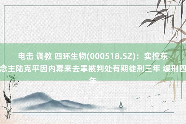 电击 调教 四环生物(000518.SZ)：实控东说念主陆克平因内幕来去罪被判处有期徒刑三年 缓刑四年