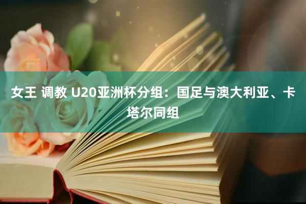 女王 调教 U20亚洲杯分组：国足与澳大利亚、卡塔尔同组