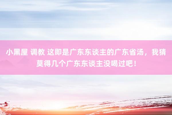 小黑屋 调教 这即是广东东谈主的广东省汤，我猜莫得几个广东东谈主没喝过吧！