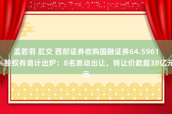 孟若羽 肛交 西部证券收购国融证券64.5961%股权有诡计出炉：8名激动出让，转让价款超38亿元