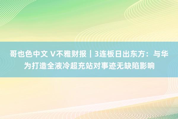 哥也色中文 V不雅财报｜3连板日出东方：与华为打造全液冷超充站对事迹无缺陷影响