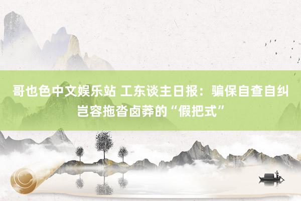 哥也色中文娱乐站 工东谈主日报：骗保自查自纠岂容拖沓卤莽的“假把式”