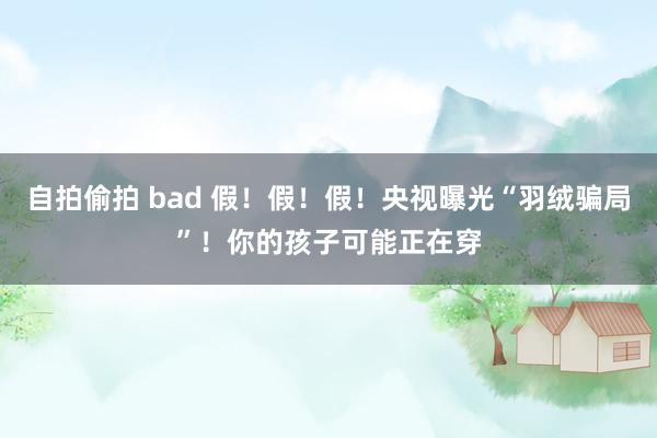 自拍偷拍 bad 假！假！假！央视曝光“羽绒骗局”！你的孩子可能正在穿