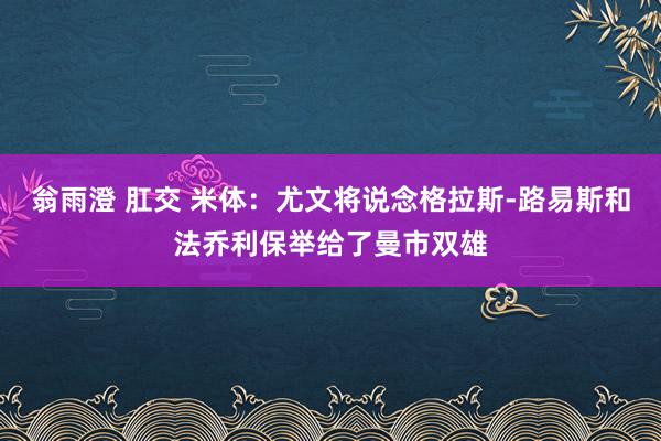 翁雨澄 肛交 米体：尤文将说念格拉斯-路易斯和法乔利保举给了曼市双雄